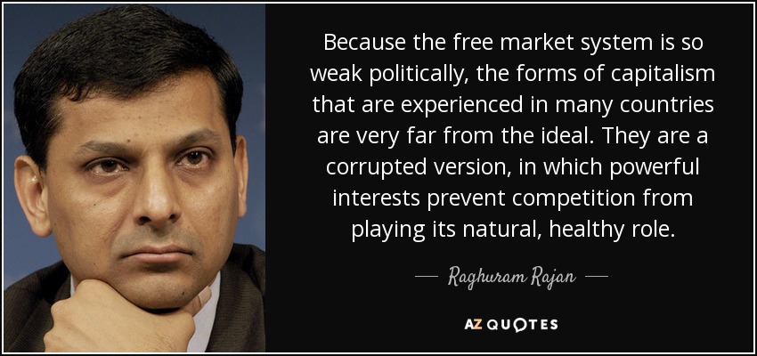 Because the free market system is so weak politically, the forms of capitalism that are experienced in many countries are very far from the ideal. They are a corrupted version, in which powerful interests prevent competition from playing its natural, healthy role. - Raghuram Rajan
