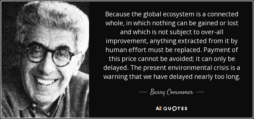 Because the global ecosystem is a connected whole, in which nothing can be gained or lost and which is not subject to over-all improvement, anything extracted from it by human effort must be replaced. Payment of this price cannot be avoided; it can only be delayed. The present environmental crisis is a warning that we have delayed nearly too long. - Barry Commoner