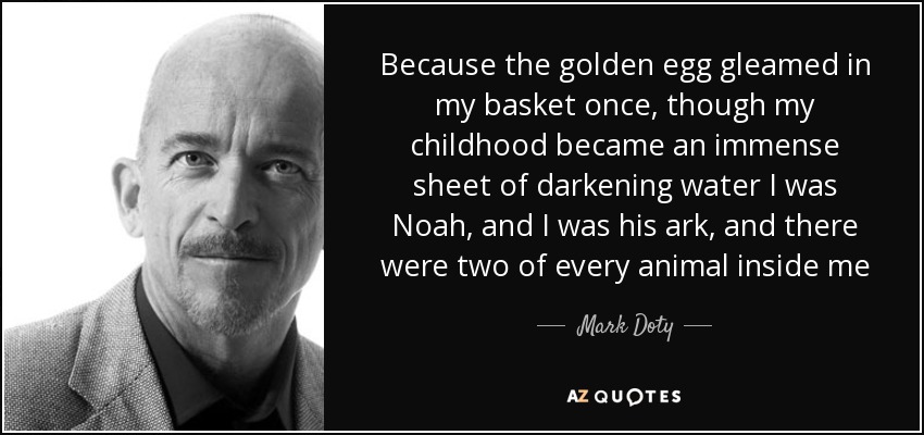 Because the golden egg gleamed in my basket once, though my childhood became an immense sheet of darkening water I was Noah, and I was his ark, and there were two of every animal inside me - Mark Doty