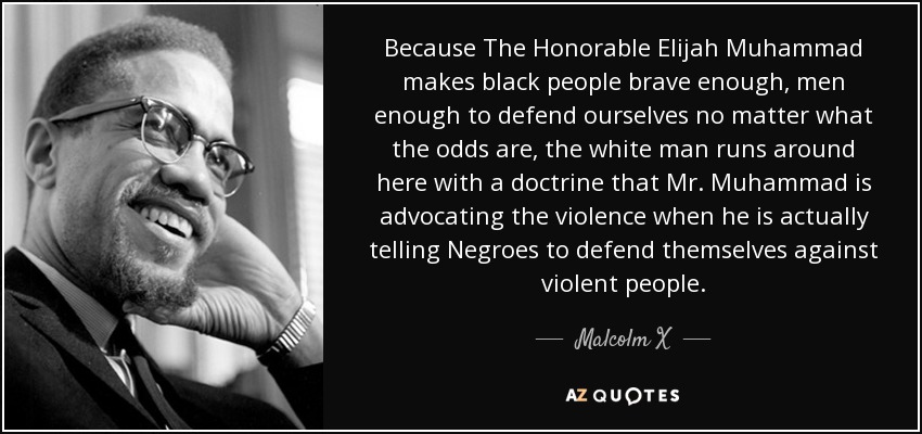 Because The Honorable Elijah Muhammad makes black people brave enough, men enough to defend ourselves no matter what the odds are, the white man runs around here with a doctrine that Mr. Muhammad is advocating the violence when he is actually telling Negroes to defend themselves against violent people. - Malcolm X