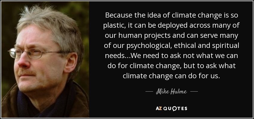 Because the idea of climate change is so plastic, it can be deployed across many of our human projects and can serve many of our psychological, ethical and spiritual needs...We need to ask not what we can do for climate change, but to ask what climate change can do for us. - Mike Hulme