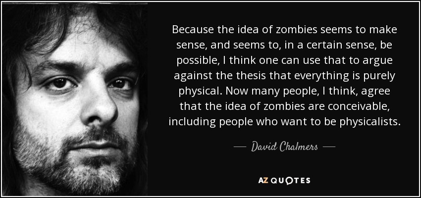 Because the idea of zombies seems to make sense, and seems to, in a certain sense, be possible, I think one can use that to argue against the thesis that everything is purely physical. Now many people, I think, agree that the idea of zombies are conceivable, including people who want to be physicalists. - David Chalmers