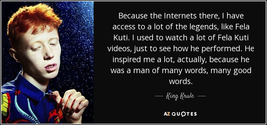 Because the Internets there, I have access to a lot of the legends, like Fela Kuti. I used to watch a lot of Fela Kuti videos, just to see how he performed. He inspired me a lot, actually, because he was a man of many words, many good words. - King Krule
