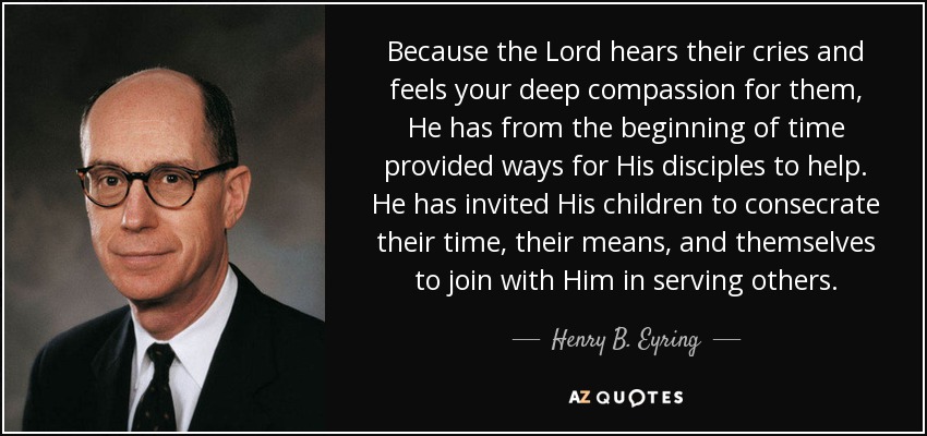Because the Lord hears their cries and feels your deep compassion for them, He has from the beginning of time provided ways for His disciples to help. He has invited His children to consecrate their time, their means, and themselves to join with Him in serving others. - Henry B. Eyring
