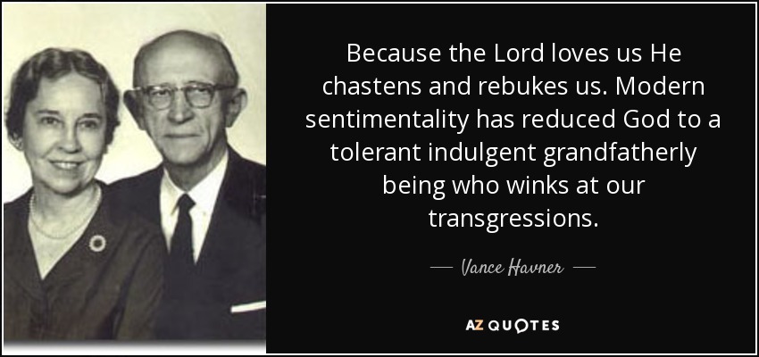 Because the Lord loves us He chastens and rebukes us. Modern sentimentality has reduced God to a tolerant indulgent grandfatherly being who winks at our transgressions. - Vance Havner