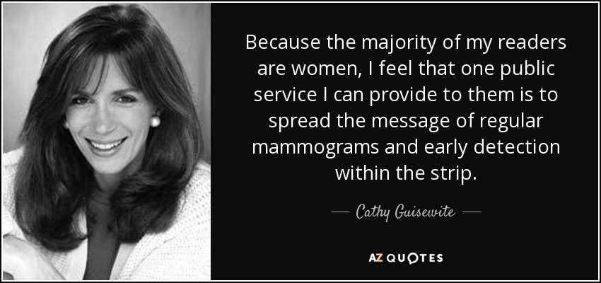 Because the majority of my readers are women, I feel that one public service I can provide to them is to spread the message of regular mammograms and early detection within the strip. - Cathy Guisewite