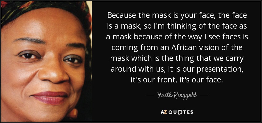 Because the mask is your face, the face is a mask, so I'm thinking of the face as a mask because of the way I see faces is coming from an African vision of the mask which is the thing that we carry around with us, it is our presentation, it's our front, it's our face. - Faith Ringgold