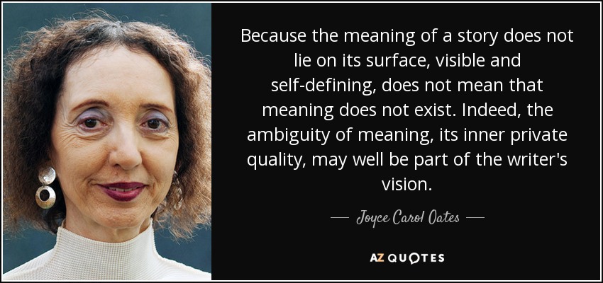 Because the meaning of a story does not lie on its surface, visible and self-defining, does not mean that meaning does not exist. Indeed, the ambiguity of meaning, its inner private quality, may well be part of the writer's vision. - Joyce Carol Oates