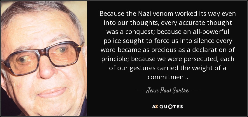 Because the Nazi venom worked its way even into our thoughts, every accurate thought was a conquest; because an all-powerful police sought to force us into silence every word became as precious as a declaration of principle; because we were persecuted, each of our gestures carried the weight of a commitment. - Jean-Paul Sartre
