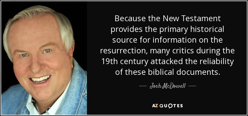 Because the New Testament provides the primary historical source for information on the resurrection, many critics during the 19th century attacked the reliability of these biblical documents. - Josh McDowell