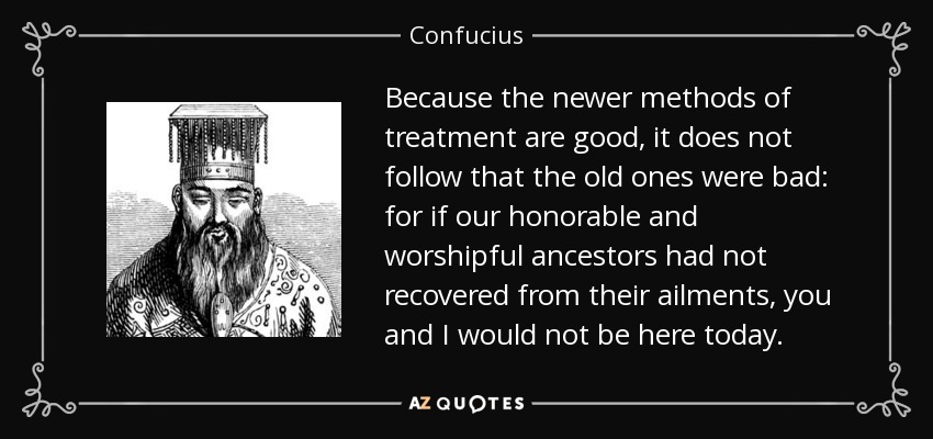 Because the newer methods of treatment are good, it does not follow that the old ones were bad: for if our honorable and worshipful ancestors had not recovered from their ailments, you and I would not be here today. - Confucius