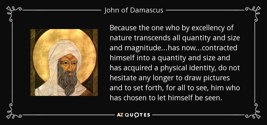 Because the one who by excellency of nature transcends all quantity and size and magnitude...has now...contracted himself into a quantity and size and has acquired a physical identity, do not hesitate any longer to draw pictures and to set forth, for all to see, him who has chosen to let himself be seen. - John of Damascus