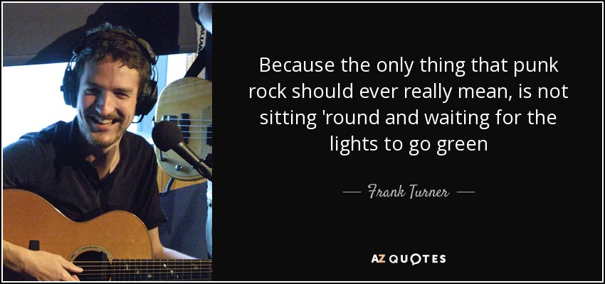 Because the only thing that punk rock should ever really mean, is not sitting 'round and waiting for the lights to go green - Frank Turner