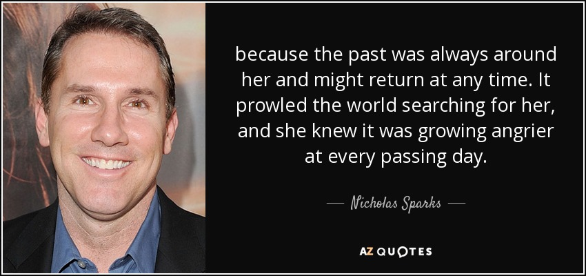 because the past was always around her and might return at any time. It prowled the world searching for her, and she knew it was growing angrier at every passing day. - Nicholas Sparks