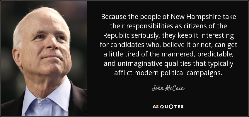 Because the people of New Hampshire take their responsibilities as citizens of the Republic seriously, they keep it interesting for candidates who, believe it or not, can get a little tired of the mannered, predictable, and unimaginative qualities that typically afflict modern political campaigns. - John McCain