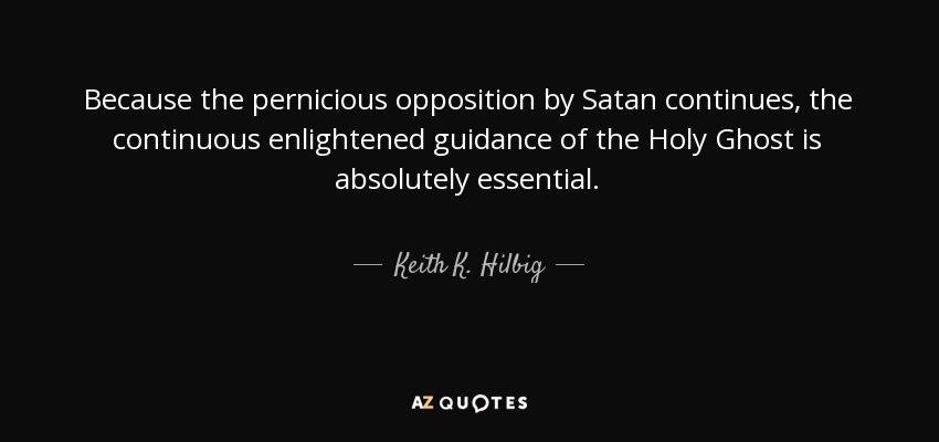 Because the pernicious opposition by Satan continues, the continuous enlightened guidance of the Holy Ghost is absolutely essential. - Keith K. Hilbig