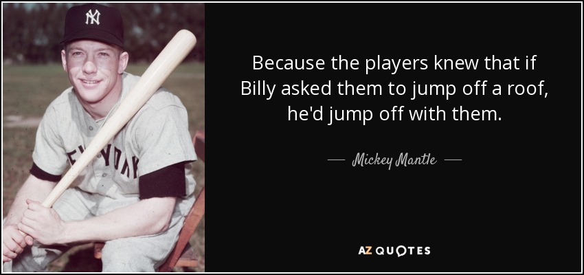 Because the players knew that if Billy asked them to jump off a roof, he'd jump off with them. - Mickey Mantle