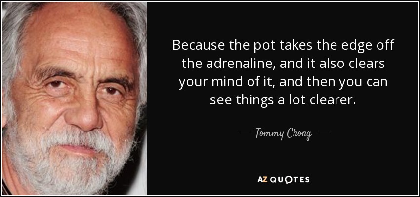 Because the pot takes the edge off the adrenaline, and it also clears your mind of it, and then you can see things a lot clearer. - Tommy Chong