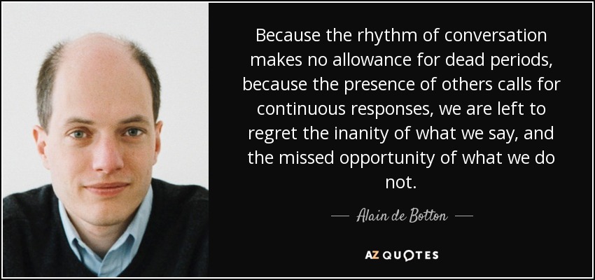 Because the rhythm of conversation makes no allowance for dead periods, because the presence of others calls for continuous responses, we are left to regret the inanity of what we say, and the missed opportunity of what we do not. - Alain de Botton