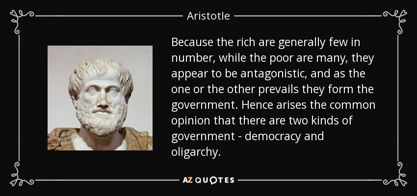 Because the rich are generally few in number, while the poor are many, they appear to be antagonistic, and as the one or the other prevails they form the government. Hence arises the common opinion that there are two kinds of government - democracy and oligarchy. - Aristotle