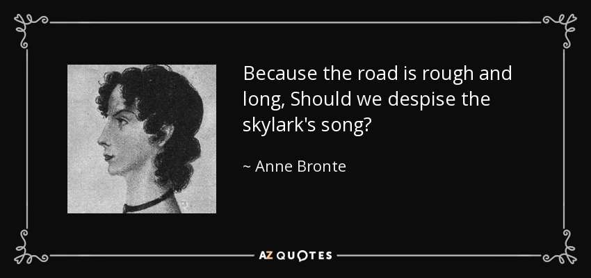 Because the road is rough and long, Should we despise the skylark's song? - Anne Bronte