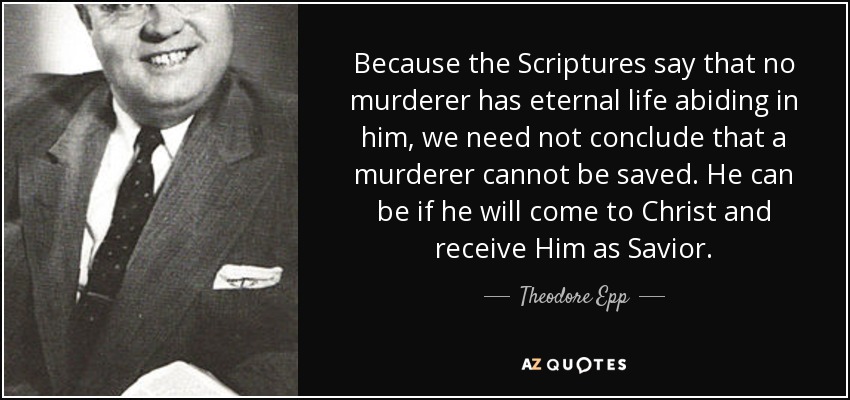 Because the Scriptures say that no murderer has eternal life abiding in him, we need not conclude that a murderer cannot be saved. He can be if he will come to Christ and receive Him as Savior. - Theodore Epp
