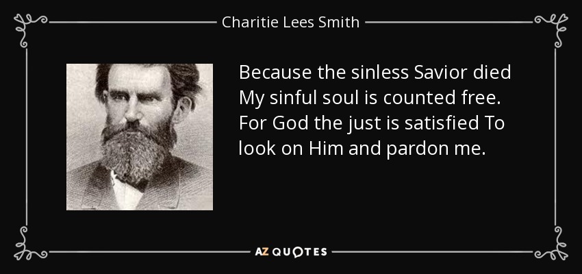 Because the sinless Savior died My sinful soul is counted free. For God the just is satisfied To look on Him and pardon me. - Charitie Lees Smith