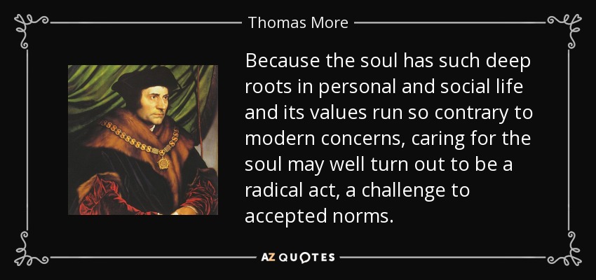 Because the soul has such deep roots in personal and social life and its values run so contrary to modern concerns, caring for the soul may well turn out to be a radical act, a challenge to accepted norms. - Thomas More
