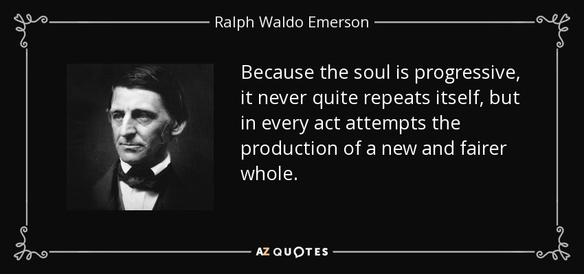 Because the soul is progressive, it never quite repeats itself, but in every act attempts the production of a new and fairer whole. - Ralph Waldo Emerson