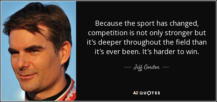 Because the sport has changed, competition is not only stronger but it's deeper throughout the field than it's ever been. It's harder to win. - Jeff Gordon