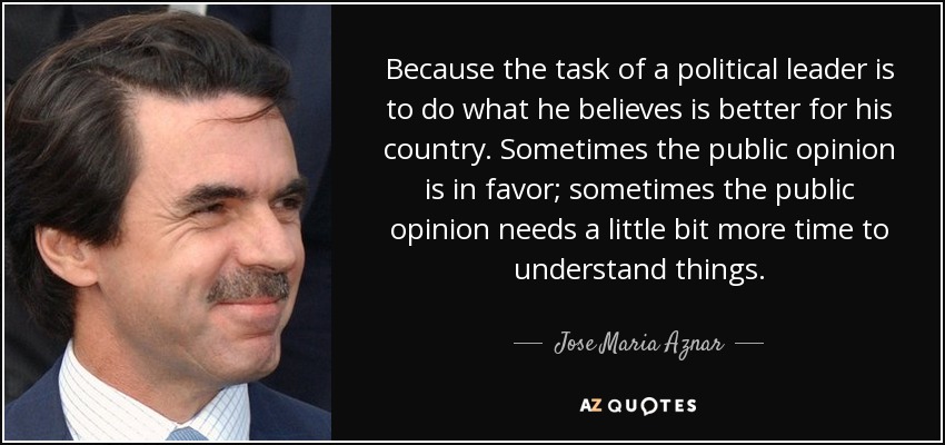 Because the task of a political leader is to do what he believes is better for his country. Sometimes the public opinion is in favor; sometimes the public opinion needs a little bit more time to understand things. - Jose Maria Aznar