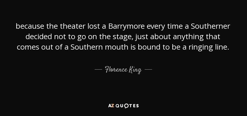 because the theater lost a Barrymore every time a Southerner decided not to go on the stage, just about anything that comes out of a Southern mouth is bound to be a ringing line. - Florence King