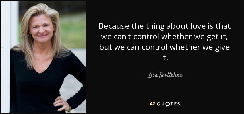 Because the thing about love is that we can't control whether we get it, but we can control whether we give it. - Lisa Scottoline