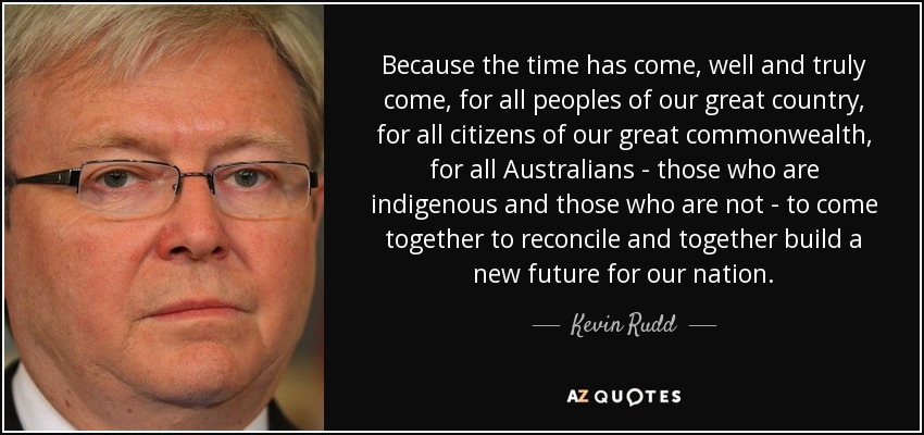 Because the time has come, well and truly come, for all peoples of our great country, for all citizens of our great commonwealth, for all Australians - those who are indigenous and those who are not - to come together to reconcile and together build a new future for our nation. - Kevin Rudd