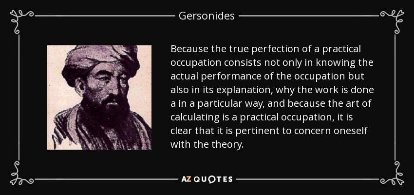 Because the true perfection of a practical occupation consists not only in knowing the actual performance of the occupation but also in its explanation, why the work is done a in a particular way, and because the art of calculating is a practical occupation, it is clear that it is pertinent to concern oneself with the theory. - Gersonides