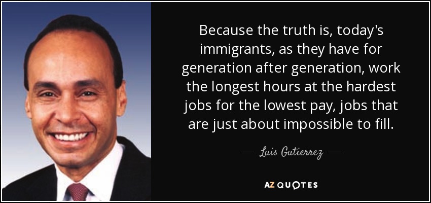 Because the truth is, today's immigrants, as they have for generation after generation, work the longest hours at the hardest jobs for the lowest pay, jobs that are just about impossible to fill. - Luis Gutierrez