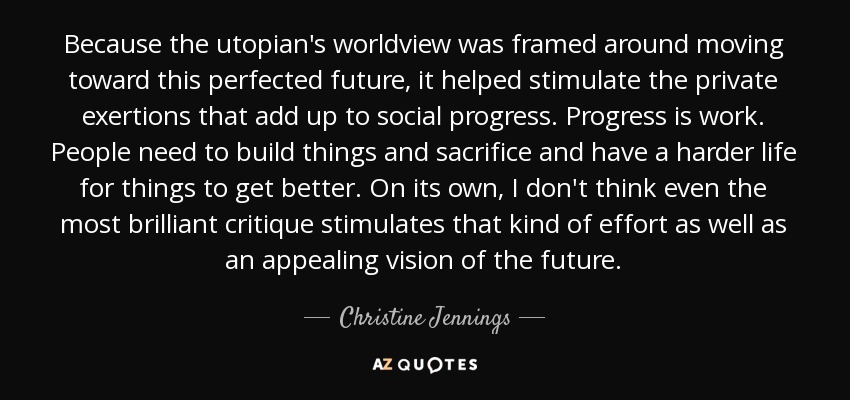 Because the utopian's worldview was framed around moving toward this perfected future, it helped stimulate the private exertions that add up to social progress. Progress is work. People need to build things and sacrifice and have a harder life for things to get better. On its own, I don't think even the most brilliant critique stimulates that kind of effort as well as an appealing vision of the future. - Christine Jennings