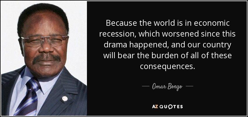 Because the world is in economic recession, which worsened since this drama happened, and our country will bear the burden of all of these consequences. - Omar Bongo