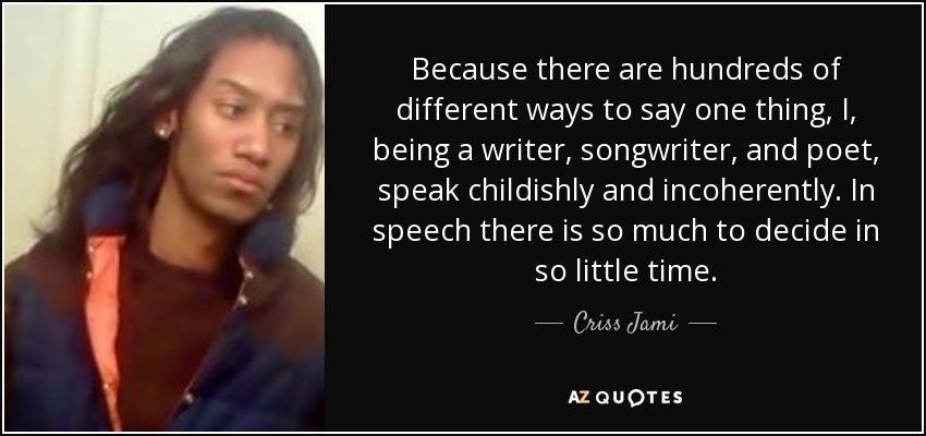 Because there are hundreds of different ways to say one thing, I, being a writer, songwriter, and poet, speak childishly and incoherently. In speech there is so much to decide in so little time. - Criss Jami
