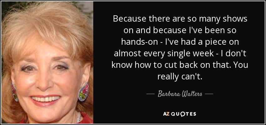 Because there are so many shows on and because I've been so hands-on - I've had a piece on almost every single week - I don't know how to cut back on that. You really can't. - Barbara Walters