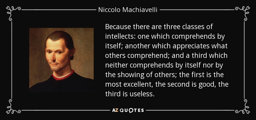 Because there are three classes of intellects: one which comprehends by itself; another which appreciates what others comprehend; and a third which neither comprehends by itself nor by the showing of others; the first is the most excellent, the second is good, the third is useless. - Niccolo Machiavelli