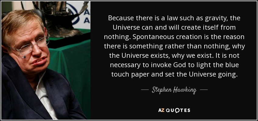 Because there is a law such as gravity, the Universe can and will create itself from nothing. Spontaneous creation is the reason there is something rather than nothing, why the Universe exists, why we exist. It is not necessary to invoke God to light the blue touch paper and set the Universe going. - Stephen Hawking