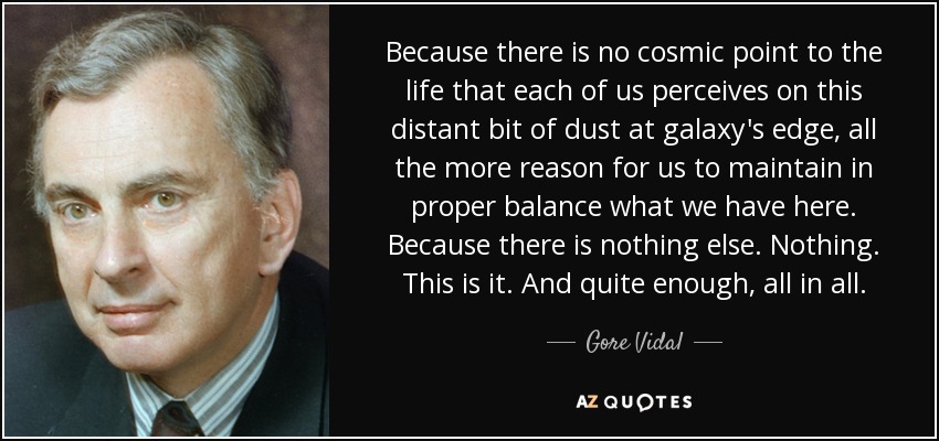 Because there is no cosmic point to the life that each of us perceives on this distant bit of dust at galaxy's edge, all the more reason for us to maintain in proper balance what we have here. Because there is nothing else. Nothing. This is it. And quite enough, all in all. - Gore Vidal
