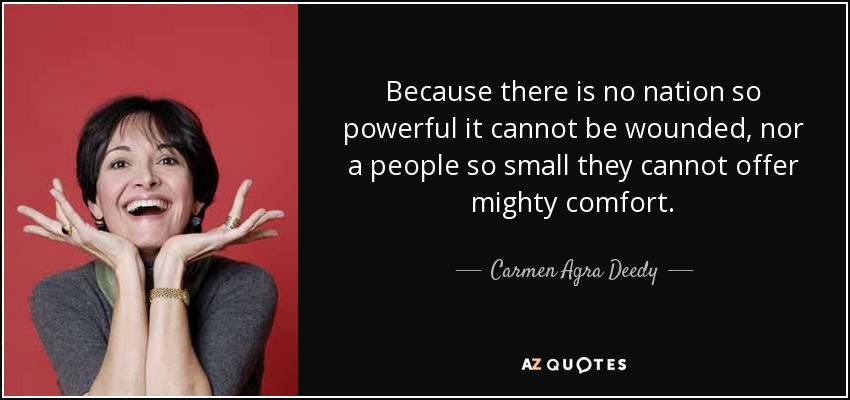 Because there is no nation so powerful it cannot be wounded, nor a people so small they cannot offer mighty comfort. - Carmen Agra Deedy