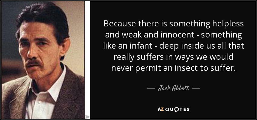 Because there is something helpless and weak and innocent - something like an infant - deep inside us all that really suffers in ways we would never permit an insect to suffer. - Jack Abbott