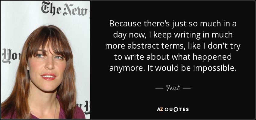 Because there's just so much in a day now, I keep writing in much more abstract terms, like I don't try to write about what happened anymore. It would be impossible. - Feist