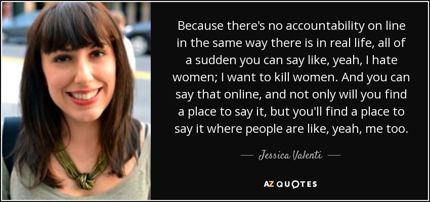 Because there's no accountability on line in the same way there is in real life, all of a sudden you can say like, yeah, I hate women; I want to kill women. And you can say that online, and not only will you find a place to say it, but you'll find a place to say it where people are like, yeah, me too. - Jessica Valenti