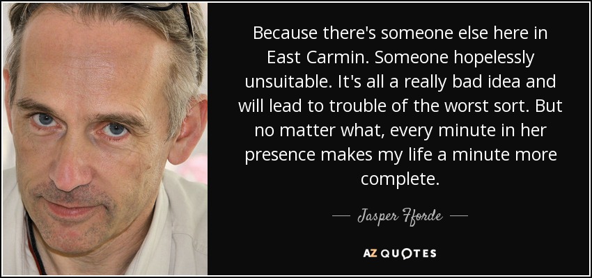 Because there's someone else here in East Carmin. Someone hopelessly unsuitable. It's all a really bad idea and will lead to trouble of the worst sort. But no matter what, every minute in her presence makes my life a minute more complete. - Jasper Fforde