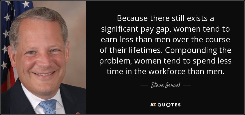 Because there still exists a significant pay gap, women tend to earn less than men over the course of their lifetimes. Compounding the problem, women tend to spend less time in the workforce than men. - Steve Israel
