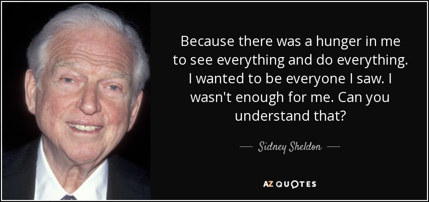 Because there was a hunger in me to see everything and do everything. I wanted to be everyone I saw. I wasn't enough for me. Can you understand that? - Sidney Sheldon